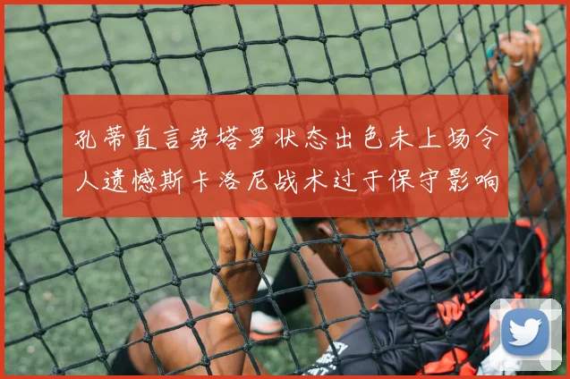 孔蒂直言劳塔罗状态出色未上场令人遗憾斯卡洛尼战术过于保守影响计划